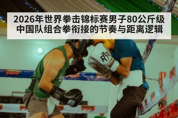 2026年世界拳击锦标赛男子80公斤级中国队组合拳衔接的节奏与距离逻辑