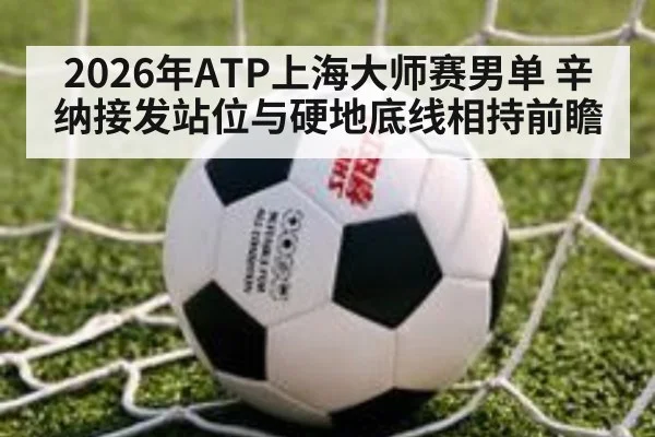 2026年ATP上海大师赛男单 辛纳接发站位与硬地底线相持前瞻