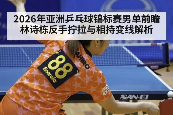 2026年亚洲乒乓球锦标赛男单前瞻 林诗栋反手拧拉与相持变线解析